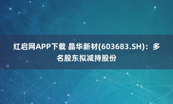 红启网APP下载 晶华新材(603683.SH)：多名股东拟减持股份