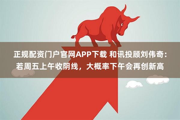 正规配资门户官网APP下载 和讯投顾刘伟奇：若周五上午收阴线，大概率下午会再创新高