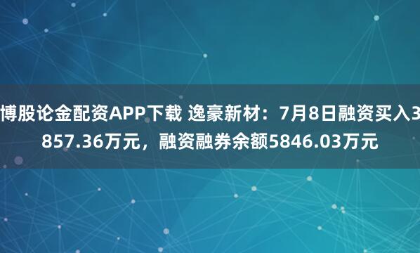 博股论金配资APP下载 逸豪新材：7月8日融资买入3857.36万元，融资融券余额5846.03万元