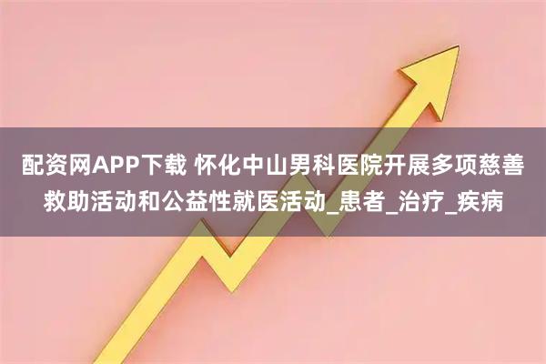 配资网APP下载 怀化中山男科医院开展多项慈善救助活动和公益性就医活动_患者_治疗_疾病