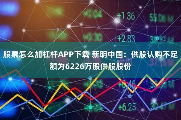 股票怎么加杠杆APP下载 新明中国：供股认购不足额为6226万股供股股份
