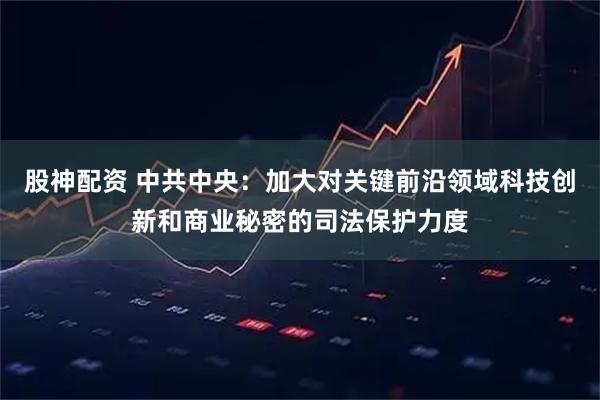 股神配资 中共中央：加大对关键前沿领域科技创新和商业秘密的司法保护力度