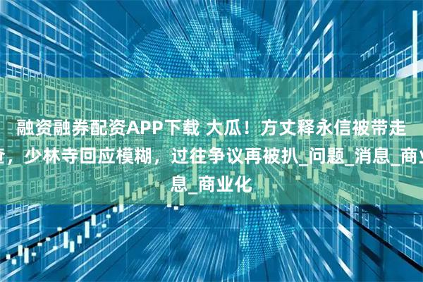 融资融券配资APP下载 大瓜！方丈释永信被带走调查，少林寺回应模糊，过往争议再被扒_问题_消息_商业化