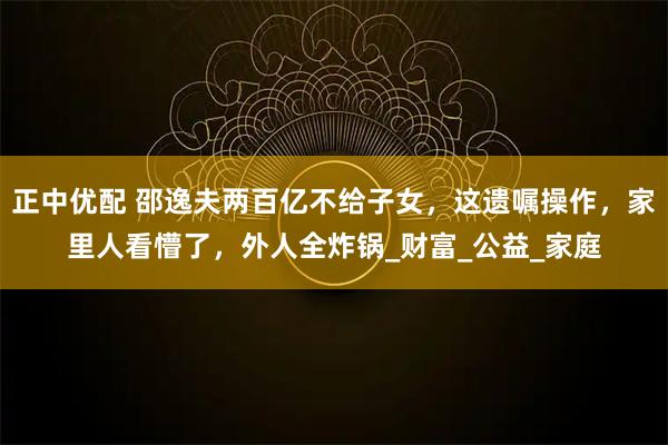 正中优配 邵逸夫两百亿不给子女，这遗嘱操作，家里人看懵了，外人全炸锅_财富_公益_家庭