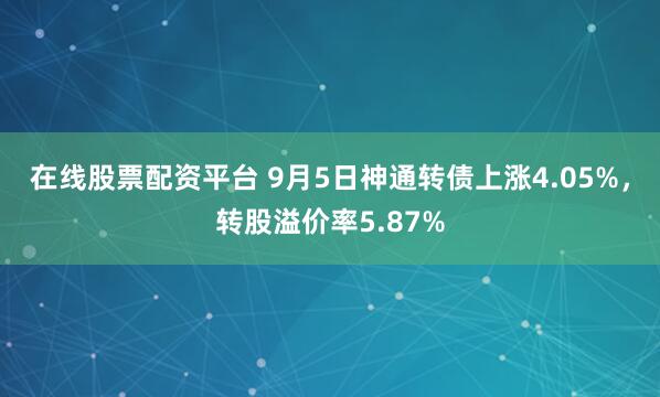在线股票配资平台 9月5日神通转债上涨4.05%，转股溢价率5.87%