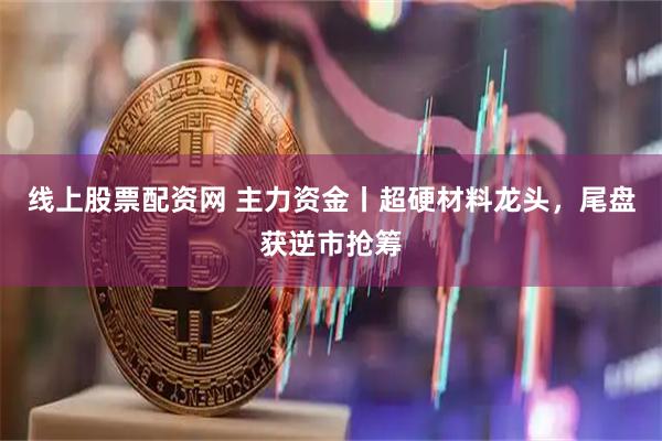 线上股票配资网 主力资金丨超硬材料龙头，尾盘获逆市抢筹