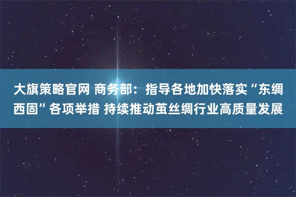 大旗策略官网 商务部：指导各地加快落实“东绸西固”各项举措 持续推动茧丝绸行业高质量发展