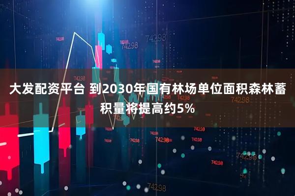 大发配资平台 到2030年国有林场单位面积森林蓄积量将提高约5%