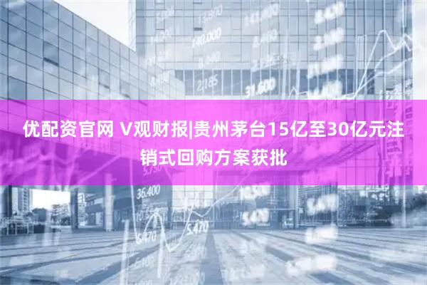 优配资官网 V观财报|贵州茅台15亿至30亿元注销式回购方案获批
