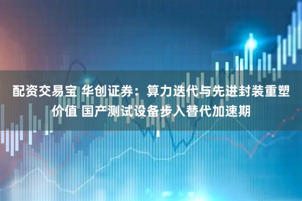 配资交易宝 华创证券：算力迭代与先进封装重塑价值 国产测试设备步入替代加速期