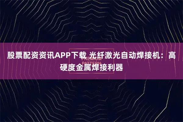 股票配资资讯APP下载 光纤激光自动焊接机：高硬度金属焊接利器
