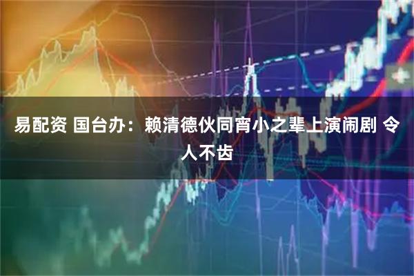 易配资 国台办：赖清德伙同宵小之辈上演闹剧 令人不齿