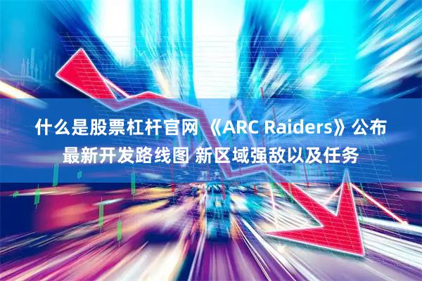 什么是股票杠杆官网 《ARC Raiders》公布最新开发路线图 新区域强敌以及任务