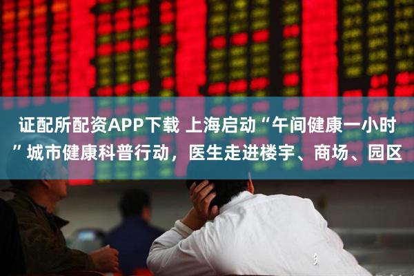证配所配资APP下载 上海启动“午间健康一小时”城市健康科普行动，医生走进楼宇、商场、园区