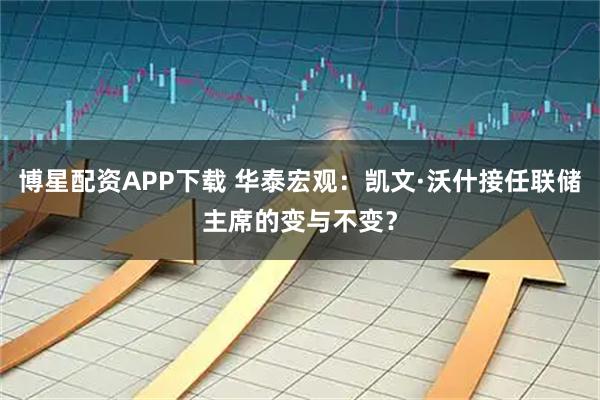 博星配资APP下载 华泰宏观：凯文·沃什接任联储主席的变与不变？