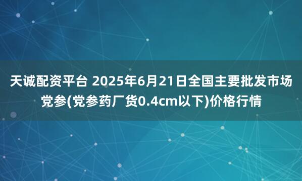 天诚配资平台 2025年6月21日全国主要批发市场党参(党参药厂货0.4cm以下)价格行情