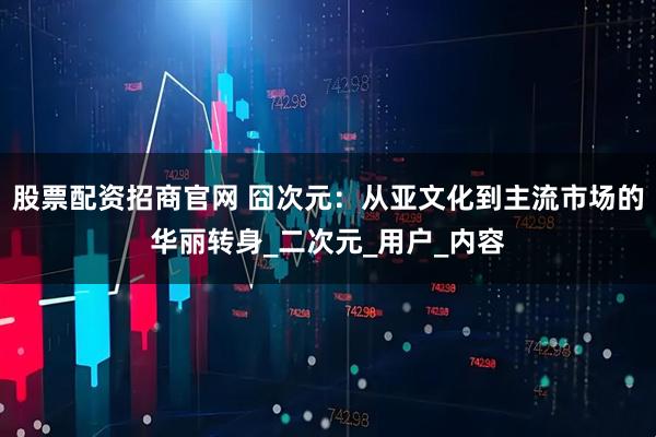 股票配资招商官网 囧次元：从亚文化到主流市场的华丽转身_二次元_用户_内容
