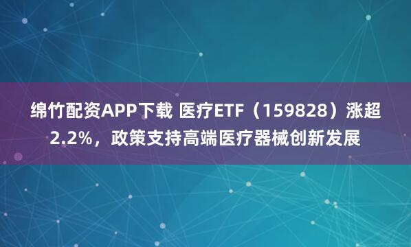 绵竹配资APP下载 医疗ETF（159828）涨超2.2%，政策支持高端医疗器械创新发展