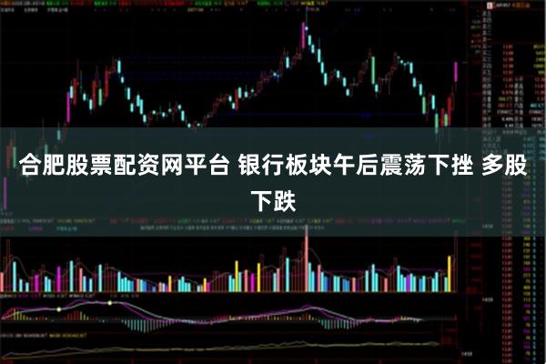 合肥股票配资网平台 银行板块午后震荡下挫 多股下跌