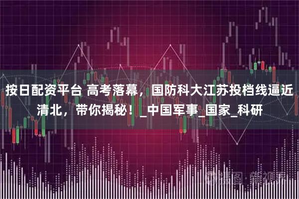 按日配资平台 高考落幕，国防科大江苏投档线逼近清北，带你揭秘！_中国军事_国家_科研