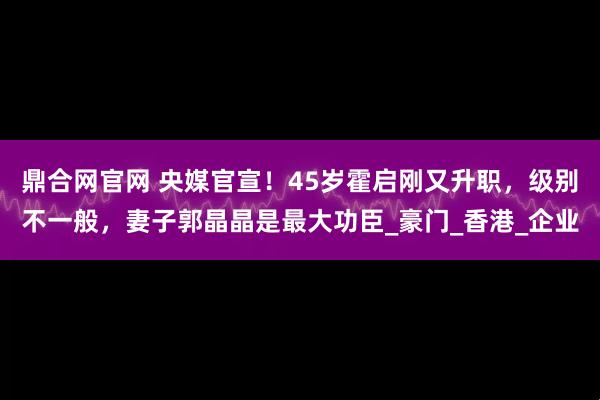 鼎合网官网 央媒官宣！45岁霍启刚又升职，级别不一般，妻子郭晶晶是最大功臣_豪门_香港_企业