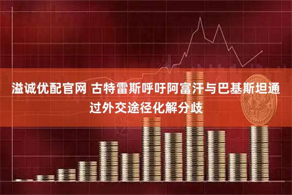 溢诚优配官网 古特雷斯呼吁阿富汗与巴基斯坦通过外交途径化解分歧
